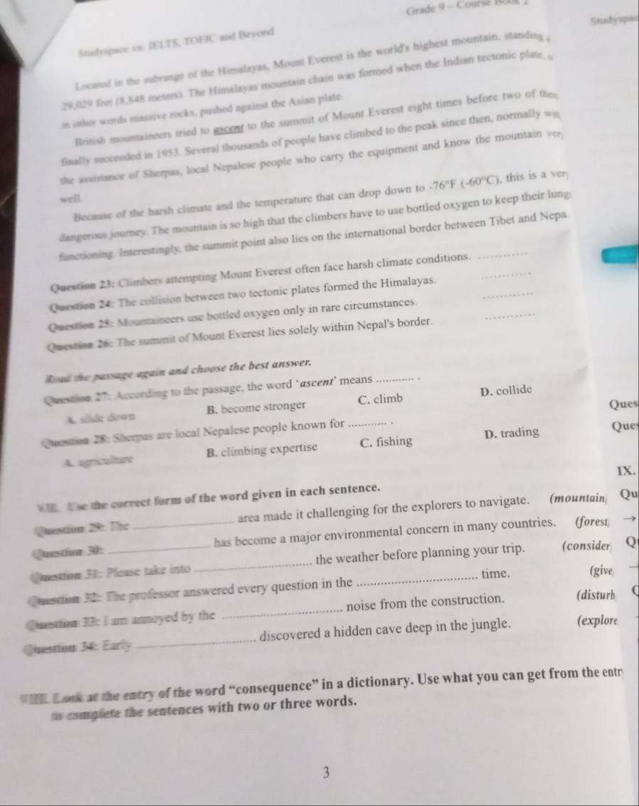 Grade 9 - Course Bu
Stadyspac
Studyspace.vn. IELTS, TOEIC and Beyond
Located in the subrange of the Himalayas, Mount Everest is the world's highest mountain, standing ,
29,029 feet (8,848 meters). The Himalayas mountain chain was formed when the Indian tectonic plate, 
in other words massive rocks, pushed against the Asian plate.
British mountaineers tried to ascent to the summit of Mount Everest eight times before two of the
finally succeeded in 1953. Several thousands of people have climbed to the peak since then, normally wi
the assistance of Sherpas, local Nepalese people who carry the equipment and know the mountain ver
Because of the harsh climate and the temperature that can drop down to -76°F(-60°C) , this is a ver
well.
dangerous journey. The mountain is so high that the climbers have to use bottled oxygen to keep their lung:
functioning. Interestingly, the summit point also lies on the international border between Tibet and Nepa
Question 23: Climbers attempting Mount Everest often face harsh climate conditions._
_
Question 24: The collision between two tectonic plates formed the Himalayas._
Question 25: Mountaineers use bottled oxygen only in rare circumstances.
Question 26: The summit of Mount Everest lies solely within Nepal's border.
Boad the passage again and choose the best answer.
Question 27: According to the passage, the word ‘ascent’ means_
Ques
A. silde down B. become stronger C. climb D. collide
Question 28: Sherpas are local Nepalese people known for _Ques
A. agriculture B. climbing expertise C. fishing D. trading
IX.
h  l se the correct form of the word given in each sentence.
Questim 29: The area made it challenging for the explorers to navigate. (mountain Qu
Questior 30: _has become a major environmental concern in many countries. (forest 
Question 31: Please take into _the weather before planning your trip. (consider Q
time.
Question 32: The professor answered every question in the _(give
Question 33: I am annoyed by the _noise from the construction. (disturb (
Question 34: Early _discovered a hidden cave deep in the jungle. (explore
Lank at the entry of the word “consequence” in a dictionary. Use what you can get from the entr
ts complete the sentences with two or three words.
3