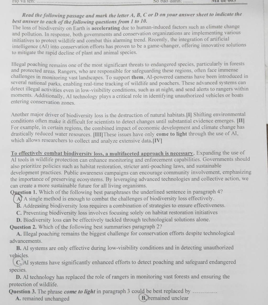 Hộ và tên: So bão danh:_
Read the following passage and mark the letter A, B, C or D on your answer sheet to indicate the
best answer to each of the following questions from 1 to 10.
The loss of biodiversity on Earth is accelerating due to human-induced factors such as climate change
and pollution. In response, both governments and conservation organizations are implementing various
initiatives to protect wildlife and combat this alarming trend. Recently, the integration of artificial
intelligence (AI) into conservation efforts has proven to be a game-changer, offering innovative solutions
to mitigate the rapid decline of plant and animal species.
Illegal poaching remains one of the most significant threats to endangered species, particularly in forests
and protected areas. Rangers, who are responsible for safeguarding these regions, often face immense
challenges in monitoring vast landscapes. To support them, AI-powered cameras have been introduced in
several national parks, enabling real-time tracking of wildlife and poachers. These advanced systems can
detect illegal activities even in low-visibility conditions, such as at night, and send alerts to rangers within
moments. Additionally, AI technology plays a critical role in identifying unauthorized vehicles or boats
entering conservation zones.
Another major driver of biodiversity loss is the destruction of natural habitats.[I] Shifting environmental
conditions often make it difficult for scientists to detect changes until substantial evidence emerges. [II]
For example, in certain regions, the combined impact of economic development and climate change has
drastically reduced water resources. [III]These issues have only come to light through the use of AI,
which allows researchers to collect and analyze extensive data.[IV]
To effectively combat biodiversity loss, a multifaceted approach is necessary. Expanding the use of
AI tools in wildlife protection can enhance monitoring and enforcement capabilities. Governments should
also prioritize policies such as habitat restoration, stricter anti-poaching laws, and sustainable
development practices. Public awareness campaigns can encourage community involvement, emphasizing
the importance of preserving ecosystems. By leveraging advanced technologies and collective action, we
can create a more sustainable future for all living organisms.
Question 1. Which of the following best paraphrases the underlined sentence in paragraph 4?
A A single method is enough to combat the challenges of biodiversity loss effectively.
B. Addressing biodiversity loss requires a combination of strategies to ensure effectiveness.
C. Preventing biodiversity loss involves focusing solely on habitat restoration initiatives
D. Biodiversity loss can be effectively tackled through technological solutions alone.
Question 2. Which of the following best summarises paragraph 2?
A. Illegal poaching remains the biggest challenge for conservation efforts despite technological
advancements.
B. AI systems are only effective during low-visibility conditions and in detecting unauthorized
vehicles.
C. AI systems have significantly enhanced efforts to detect poaching and safeguard endangered
species.
D. AI technology has replaced the role of rangers in monitoring vast forests and ensuring the
protection of wildlife.
Question 3. The phrase come to light in paragraph 3 could be best replaced by_
A. remained unchanged Beremained unclear