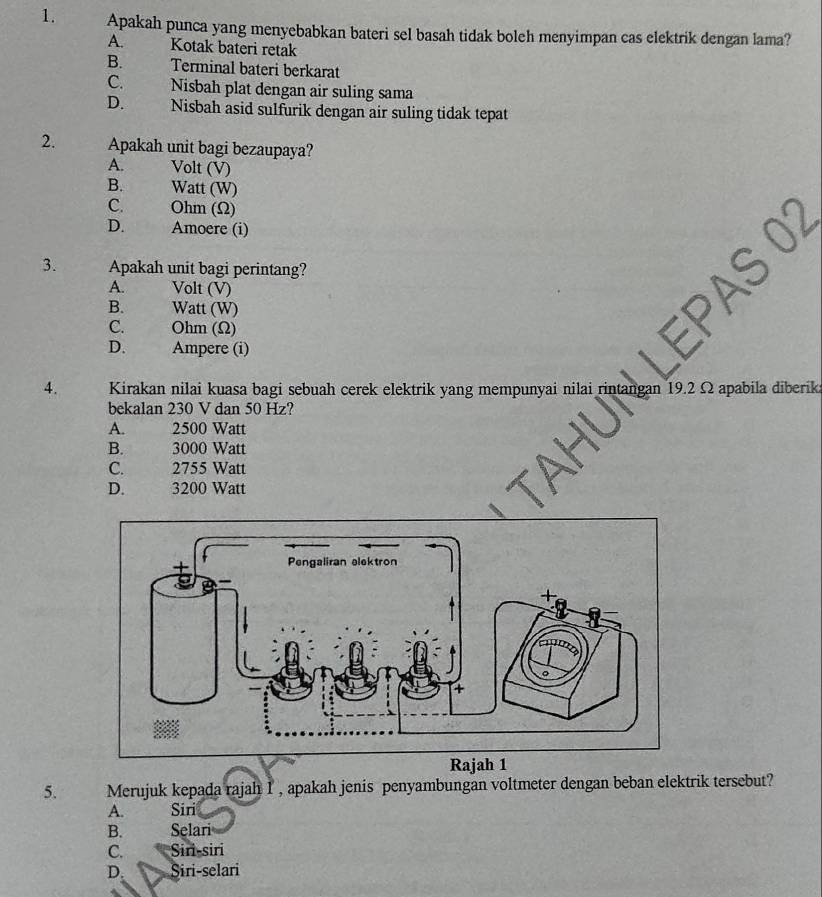 Apakah punca yang menyebabkan bateri sel basah tidak boleh menyimpan cas elektrik dengan lama?
A. Kotak bateri retak
B. Terminal bateri berkarat
C. Nisbah plat dengan air suling sama
D. Nisbah asid sulfurik dengan air suling tidak tepat
2. Apakah unit bagi bezaupaya?
A. Volt (V)
B. Watt (W)
C. Ohm (Ω)
D. Amoere (i)
3. Apakah unit bagi perintang?
A. Volt (V)
B. Watt (W)
C. Ohm (Ω)
D. Ampere (i)
4. Kirakan nilai kuasa bagi sebuah cerek elektrik yang mempunyai nilai rint Ω apabila diberika
bekalan 230 V dan 50 Hz?
A. 2500 Watt
B. 3000 Watt
C. 2755 Watt
D. 3200 Watt
5. Merujuk kepada rajah 1 , apakah jenis penyambungan voltmeter dengan beban elektrik tersebut?
A. Siri
B. Selari
C. Siri-siri
D. Siri-selari