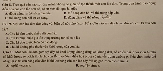 Treo quả cầu vào sợi dây mảnh không co giãn đề tạo thành một con lắc đơn. Trong quá trình dao động
điều hoà của con lắc đơn đó, có sự biển đổi qua lại giữa
A. động năng và thế năng đàn hồi, B. thể năng đàn hồi và thể năng hắp dẫn.
C. thế năng đàn hồi và cơ năng D. động năng và thế năng hắp dẫn.
Câu 9. Một con lắc đơn dao động với biên độ góc nhỏ (alpha _0<10^0) Câu nào sau đây là sai đổi với chu kỉ của con
lắc?
A. Chu kỉ phụ thuộc chiều dài con lắc.
B. Chu ki phụ thuộc gia tốc trọng trường nơi có con lắc
C. Chu kỉ phụ thuộc biên độ dao động.
D. Chu kỉ không phụ thuộc vào khối lượng của con lắc.
Câu 10. Một con lắc đơn gồm sợi dây có khổi lượng không đáng kể, không dăn, có chiều dài £ và viên bỉ nhỏ
có khối lượng m. Kích thích cho con lắc dao động điều hoà ở nơi có gia tốc trọng trường g. Nếu chọn mốc thể
năng tại vị trí cân bằng của viên bi thì thế năng của con lắc này ở lì độ góc α có biểu thức là
A. n gl(1-cos a ) B. mg 10 1-sinα).