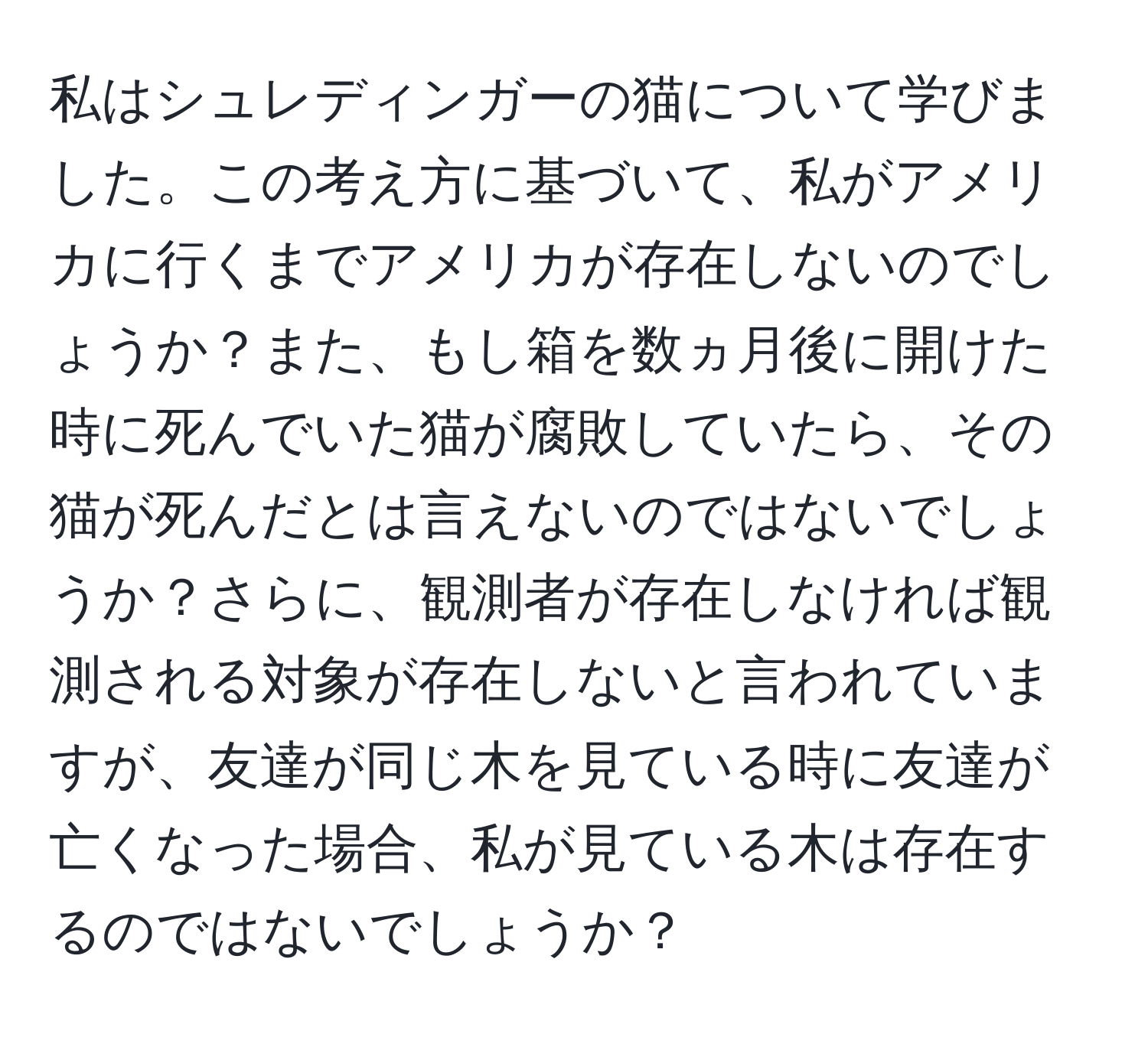 私はシュレディンガーの猫について学びました。この考え方に基づいて、私がアメリカに行くまでアメリカが存在しないのでしょうか？また、もし箱を数ヵ月後に開けた時に死んでいた猫が腐敗していたら、その猫が死んだとは言えないのではないでしょうか？さらに、観測者が存在しなければ観測される対象が存在しないと言われていますが、友達が同じ木を見ている時に友達が亡くなった場合、私が見ている木は存在するのではないでしょうか？