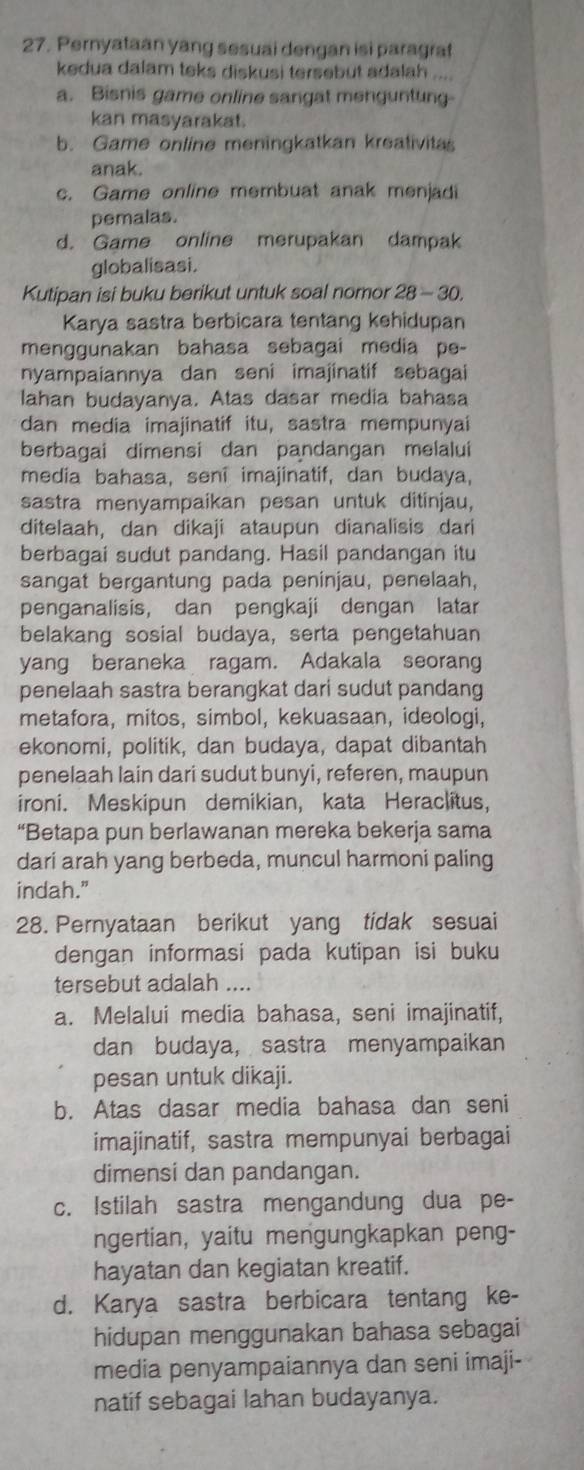 Pernyataan yang sesuai dengan isi paragrat
kedua dalam teks diskusi tersebut adalah ....
a. Bisnis game online sangat menguntung-
kan masyarakat.
b. Game online meningkatkan kreativitas
anak.
c. Game online membuat anak menjadi
pemalas.
d. Game online merupakan dampak
globalisasi.
Kutipan isi buku berikut untuk soal nomor 28 - 30.
Karya sastra berbicara tentang kehidupan
menggunakan bahasa sebagai media pe-
nyampaiannya dan seni imajinatif sebagai
lahan budayanya. Atas dasar media bahasa
dan media imajinatif itu, sastra mempunyai
berbagai dimensi dan pandangan melalui
media bahasa, sení imajinatif, dan budaya,
sastra menyampaikan pesan untuk ditinjau,
ditelaah, dan dikaji ataupun dianalisis dari
berbagai sudut pandang. Hasil pandangan itu
sangat bergantung pada peninjau, penelaah,
penganalisis, dan pengkaji dengan latar
belakang sosial budaya, serta pengetahuan
yang beraneka ragam. Adakala seorang
penelaah sastra berangkat dari sudut pandang
metafora, mitos, simbol, kekuasaan, ideologi,
ekonomi, politik, dan budaya, dapat dibantah
penelaah lain dari sudut bunyi, referen, maupun
ironi. Meskipun demikian, kata Heraclitus,
“Betapa pun berlawanan mereka bekerja sama
dari arah yang berbeda, muncul harmoni paling
indah."
28. Pernyataan berikut yang tidak sesuai
dengan informasi pada kutipan isi buku
tersebut adalah
a. Melalui media bahasa, seni imajinatif,
dan budaya, sastra menyampaikan
pesan untuk dikaji.
b. Atas dasar media bahasa dan seni
imajinatif, sastra mempunyai berbagai
dimensi dan pandangan.
c. Istilah sastra mengandung dua pe-
ngertian, yaitu mengungkapkan peng-
hayatan dan kegiatan kreatif.
d. Karya sastra berbicara tentang ke-
hidupan menggunakan bahasa sebagai
media penyampaiannya dan seni imaji-
natif sebagai lahan budayanya.