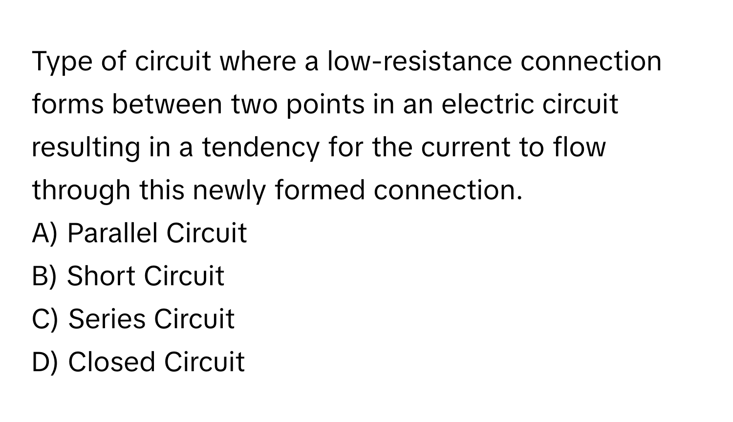 Type of circuit where a low-resistance connection forms between two points in an electric circuit resulting in a tendency for the current to flow through this newly formed connection.

A) Parallel Circuit
B) Short Circuit
C) Series Circuit
D) Closed Circuit