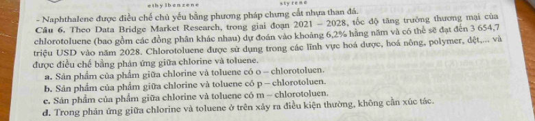 ethy lben ze ne sty re ne
- Naphthalene được điều chế chủ yếu bằng phương pháp chưng cất nhựa than đá.
Cầu 6. Theo Data Bridge Market Research, trong giai đoạn 2021-2028 , tốc độ tăng trưởng thương mại của
chlorotoluene (bao gồm các đồng phân khác nhau) dự đoán vào khoảng 6,2% hằng năm và có thể sẽ đạt đến 3 654, 7
triệu USD vào năm 2028. Chlorotoluene được sử dụng trong các lĩnh vực hoá dược, hoá nông, polymer, dệt,... và
được điều chế bằng phản ứng giữa chlorine và toluene.
a. Sản phẩm của phẩm giữa chlorine và toluene có o - chlorotoluen.
b. Sản phẩm của phẩm giữa chlorine và toluene có p — chlorotoluen.
c. Sân phẩm của phẩm giữa chlorine và toluene có m - chlorotoluen.
d. Trong phản ứng giữa chlorine và toluene ở trên xảy ra điều kiện thường, không cần xúc tác.