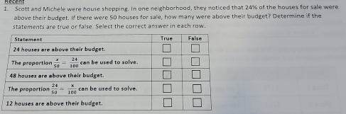 Scott and Michele were house shopping. In one neighborhood, they noticed that 24% of the houses for sale were
above their budget. If there were 50 houses for sale, how many were above their budget? Determine if the
statements are true or faise. Select the correct answer in each row.