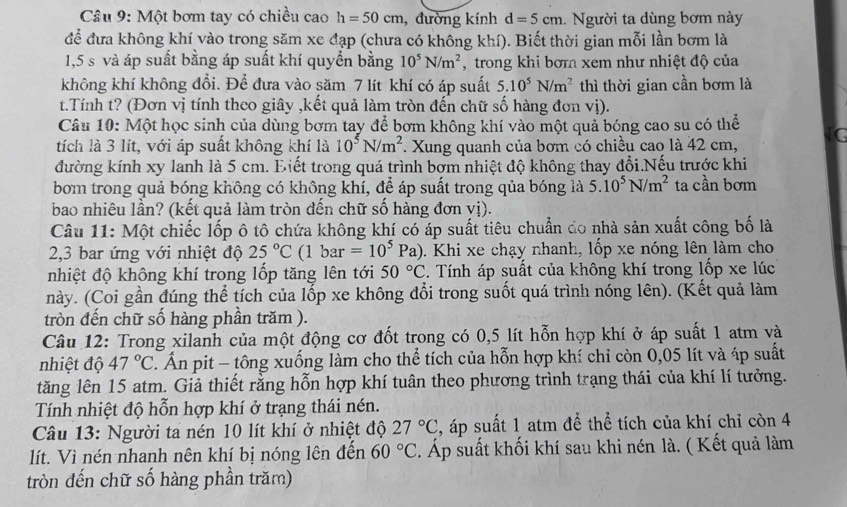 Một bơm tay có chiều cao h=50cm , đường kính d=5cm.  Người ta dùng bơm này
để đưa không khí vào trong săm xe đạp (chưa có không khí). Biết thời gian mỗi lần bơm là
1,5 s và áp suất bằng áp suất khí quyển bằng 10^5N/m^2 , trong khi bơr xem như nhiệt độ của
không khí không đổi. Để đưa vào săm 7 lít khí có áp suất 5.10^5N/m^2 thì thời gian cần bơm là
t.Tính t? (Đơn vị tính theo giây ,kết quả làm tròn đến chữ số hàng đơn vị).
Câu 10: Một học sinh của dùng bơm tay để bơm không khí vào một quả bóng cao su có thể
tích là 3 lít, với áp suất không khí là 10^5N/m^2. Xung quanh của bơm có chiều cao là 42 cm, [G
đường kính xy lanh là 5 cm. Điết trong quá trình bơm nhiệt độ không thay đổi.Nếu trước khi
bom trong quả bóng không có không khí, để áp suất trong qủa bóng là 5.10^5N/m^2 ta cần bơm
bao nhiêu lần? (kết quả làm tròn đến chữ số hàng đơn vị).
Câu 11: Một chiếc lốp ô tô chứa không khí có áp suất tiêu chuẩn do nhà sản xuất công bố là
2,3 bar ứng với nhiệt độ 25°C (1 bar =10^5Pa). Khi xe chạy nhanh, lốp xe nóng lên làm cho
nhiệt độ không khí trong lốp tăng lên tới 50°C. Tính áp suất của không khí trong lốp xe lúc
này. (Coi gần đúng thể tích của lốp xe không đổi trong suốt quá trình nóng lên). (Kết quả làm
tròn đến chữ số hàng phần trăm ).
Câu 12: Trong xilanh của một động cơ đốt trong có 0,5 lít hỗn hợp khí ở áp suất 1 atm và
nhiệt độ 47°C. Ấn pit - tông xuống làm cho thể tích của hỗn hợp khí chỉ còn 0,05 lít và áp suất
tăng lên 15 atm. Giả thiết rằng hỗn hợp khí tuân theo phương trình trạng thái của khí lí tưởng.
Tính nhiệt độ hỗn hợp khí ở trạng thái nén.
Câu 13: Người ta nén 10 lít khí ở nhiệt độ 27°C , áp suất 1 atm để thể tích của khí chỉ còn 4
lít. Vì nén nhanh nên khí bị nóng lên đền 60°C. Áp suất khối khí sau khi nén là. ( Kết quả làm
tròn đến chữ số hàng phần trăm)