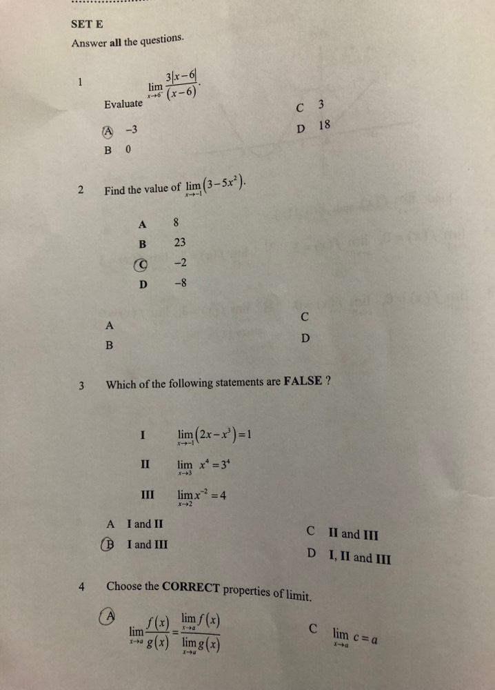 SET E
Answer all the questions.
1 limlimits _xto 6 (3|x-6|)/(x-6) . 
Evaluate
C 3
A -3
D 18
B 0
2 Find the value of limlimits _xto -1(3-5x^2).
A 8
B 23
-2
D -8
C
A
B
D
3 Which of the following statements are FALSE ?
I limlimits _xto -1(2x-x^3)=1
I limlimits _xto 3x^4=3^4
III limlimits _xto 2x^(-2)=4
A I and II
C II and III
B I and III
D I, II and III
4 Choose the CORRECT properties of limit.
A limlimits _xto a f(x)/g(x) =frac limlimits _xto af(x)limlimits _xto ag(x)
C limlimits _xto ac=a