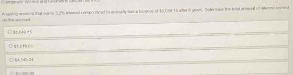 (Compound Interest and Geomethe Sequende RC)
A saving account that eams 3.2% interest compounded bi-annually has a balance of $6,049 15 after 6 years. Determine the total amount of interest eamed
on the account.
$1,049 15
$1,019 03
$4,145 24