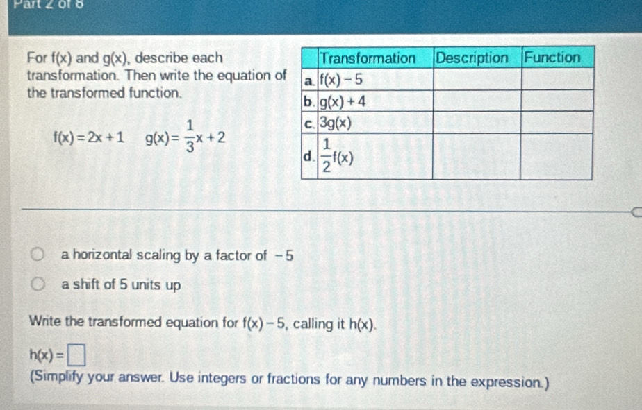 Part ∠ or 6
For f(x) and g(x) , describe each 
transformation. Then write the equation 
the transformed function.
f(x)=2x+1 g(x)= 1/3 x+2
t
a horizontal scaling by a factor of - 5
a shift of 5 units up
Write the transformed equation for f(x)-5 , calling it h(x).
h(x)=□
(Simplify your answer. Use integers or fractions for any numbers in the expression.)