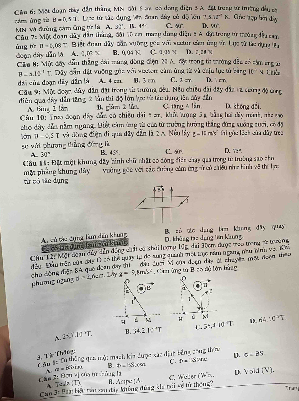 Một đoạn dây dẫn thẳng MN dài 6 cm có dòng điện 5 A đặt trong từ trường đều có
cảm ứng từ B=0,5T Lực từ tác dụng lên đoạn dây có độ lớn 7,5.10^(-2)N. Góc hợp bởi dây
MN và đường cảm ứng từ là A. 30°. B. 45°. C. 60°. D. 90°.
Cầu 7: Một đoạn dây dẫn thắng, dài 10 cm mang dòng điện 5 A đặt trong từ trường đều cảm
úng từ B=0,08T Biết đoạn dây dẫn vuông góc với vector cảm ứng từ. Lực từ tác dụng lên
đoạn dây dẫn là A. 0,02 N. B. 0, 04 N. C. 0,06 N. D. 0,08 N.
Cầu 8: Một dây dẫn thẳng dài mang dòng điện 20 A, đặt trong từ trường đều có cám ứng từ
B=5.10^(-3)T.  Dây dẫn đặt vuông góc với vectorr cảm ứng từ và chịu lực từ bằng 10^(-3)N.. Chiều
dài của đoạn dây dẫn là A. 4 cm. B. 3 cm. C. 2 cm. D. l cm.
Cầu 9: Một đoạn dây dẫn đặt trong từ trường đều. Nếu chiều dài dây dẫn và cường độ dòng
điện qua dây dẫn tăng 2 lần thì độ lớn lực từ tác dụng lên dây dẫn
A. tăng 2 lần. B. giảm 2 lần. C. tăng 4 lần. D. không đổi.
Câu 10: Treo đoạn dây dẫn có chiều dài 5 cm, khối lượng 5 g bằng hai dây mảnh, nhẹ sao
cho dây dẫn nằm ngang. Biết cảm ứng từ của từ trường hướng thẳng đứng xuống dưới, có độ
lớn B=0,5T và dòng điện đi qua dây dẫn là 2 A. Nếu lấy g=10m/s^2 thì góc lệch của dây treo
so với phương thắng đứng là
A. 30°.
C.
D.
B. 45°. 60°. 75°.
Câu 11: Đặt một khung dây hình chữ nhật có dòng điện chạy qua trong từ trường sao cho
mặt phẳng khung dây vuông góc với các đường cảm ứng từ có chiều như hình vẽ thì lực
từ có tác dụng
vector B
1
A có tác dụng làm dãn khung. B. có tác dụng làm khung dây quay.
C. có tác dụng làm nện khung D. không tác dụng lên khung.
Câu 12: Một đoạn dây dẫn đồng chất có khối lượng 10g, dài 30cm được treo trong từ trường
đều. Đầu trên của dây O có thể quay tự do xung quanh một trục nằm ngang như hình vẽ. Khi
cho dòng điện 8A qua đoạn dây thì đầu dưới M của đoạn dây di chuyển một đoạn theo
phương ngang d=2,6cm. Lấy g=9,8m/s^2. Cảm ứng từ B có độ lớn bằng
o
o
B
. B a
a
vector F
I
I
H d M H d M
C. 35,4.10^(-4)T. D. 64.10^(-5)T.
A. 25,7.10^(-5)T. B. 34,2.10^(-4)T
3. Từ Thông:
D. Phi =BS.
Câu 1: Từ thông qua một mạch kín được xác định bằng công thức
A. Phi =BSsin alpha B. Phi =BScos alpha . C. Phi =BStan alpha .
Cầu 2: Đơn vị của từ thông là
A. Tesla (T). B. Ampe (A.. C. Weber (Wb.. D. Vold (V).
Cầu 3: Phát biểu nào sau đây không đúng khi nói về từ thông?
Tran