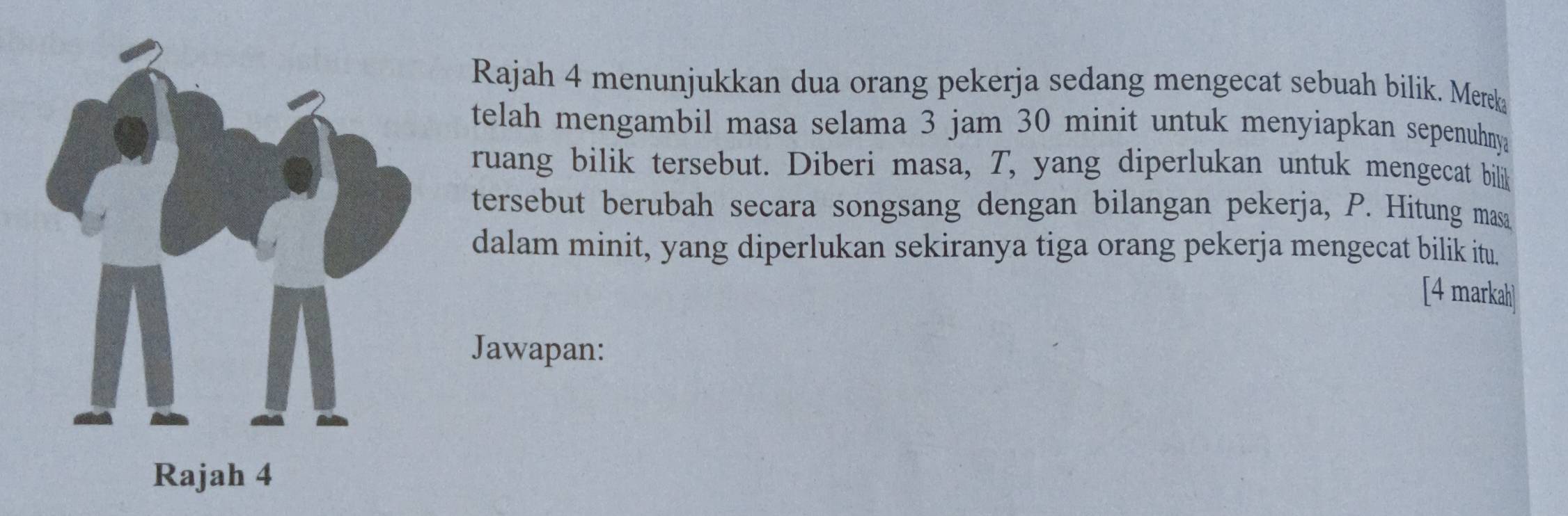 Rajah 4 menunjukkan dua orang pekerja sedang mengecat sebuah bilik. Mereka 
telah mengambil masa selama 3 jam 30 minit untuk menyiapkan sepenuhnya 
ruang bilik tersebut. Diberi masa, T, yang diperlukan untuk mengecat billik 
tersebut berubah secara songsang dengan bilangan pekerja, P. Hitung masa 
dalam minit, yang diperlukan sekiranya tiga orang pekerja mengecat bilik itu. 
[4 markah] 
Jawapan: