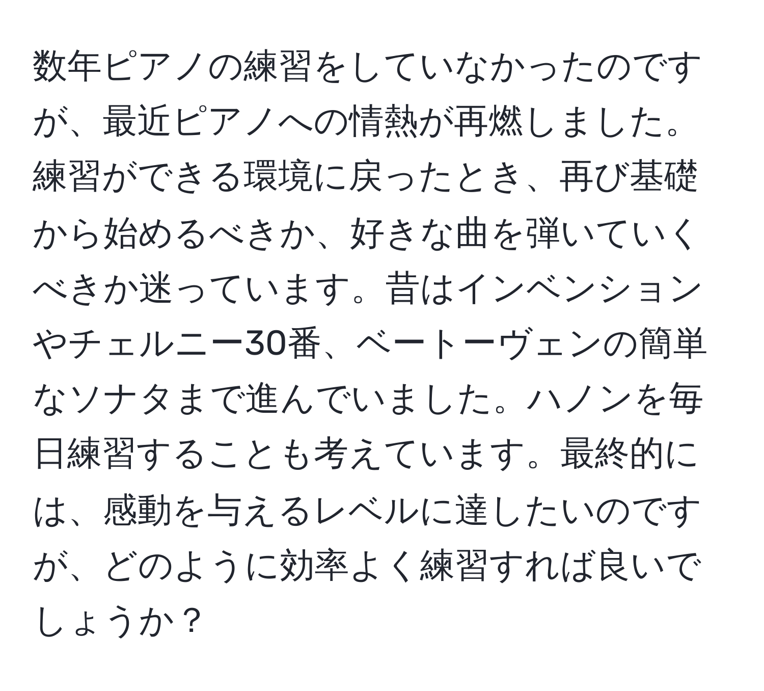 数年ピアノの練習をしていなかったのですが、最近ピアノへの情熱が再燃しました。練習ができる環境に戻ったとき、再び基礎から始めるべきか、好きな曲を弾いていくべきか迷っています。昔はインベンションやチェルニー30番、ベートーヴェンの簡単なソナタまで進んでいました。ハノンを毎日練習することも考えています。最終的には、感動を与えるレベルに達したいのですが、どのように効率よく練習すれば良いでしょうか？