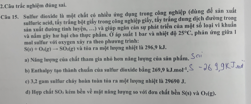 Câu trắc nghiệm đúng sai.
Câu 15. Sulfur dioxide là một chất có nhiều ứng dụng trong công nghiệp (dùng để sản xuất
sulfuric acid, tẩy trắng bột giấy trong công nghiệp giấy, tẩy trắng dung dịch đường trong
săn xuất đường tinh luyện, ...) và giúp ngăn cản sự phát triển của một số loại vi khuẩn
và nấm gây hư hại cho thực phẩm. Ở áp suất 1 bar và nhiệt độ 25°C phản ứng giữa 1
mol sulfur với oxygen xảy ra theo phương trình:
S(s)+O_2(g)to SO_2(g) và tỏa ra một lượng nhiệt là 296,9 kJ.
a) Năng lượng của chất tham gia nhỏ hơn năng lượng của sản phẩm.
b) Enthalpy tạo thành chuẩn của sulfur dioxide bằng 269, 9 1 kJ.mol^(-1)
c) 3,2 gam sulfur cháy hoàn toàn tỏa ra một lượng nhiệt là 29690 J.
d) Hợp chất SO_2 kém bền về mặt năng lượng so với đơn chất bền S(s) và O_2(g).