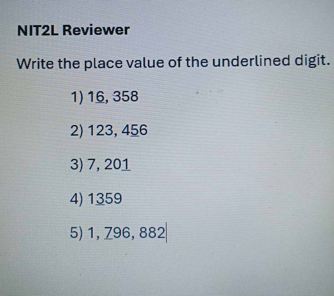 NIT2L Reviewer
Write the place value of the underlined digit.
1) 16, 358
2) 123, 456
3) 7, 201
4) 1359
5) 1, 796, 882