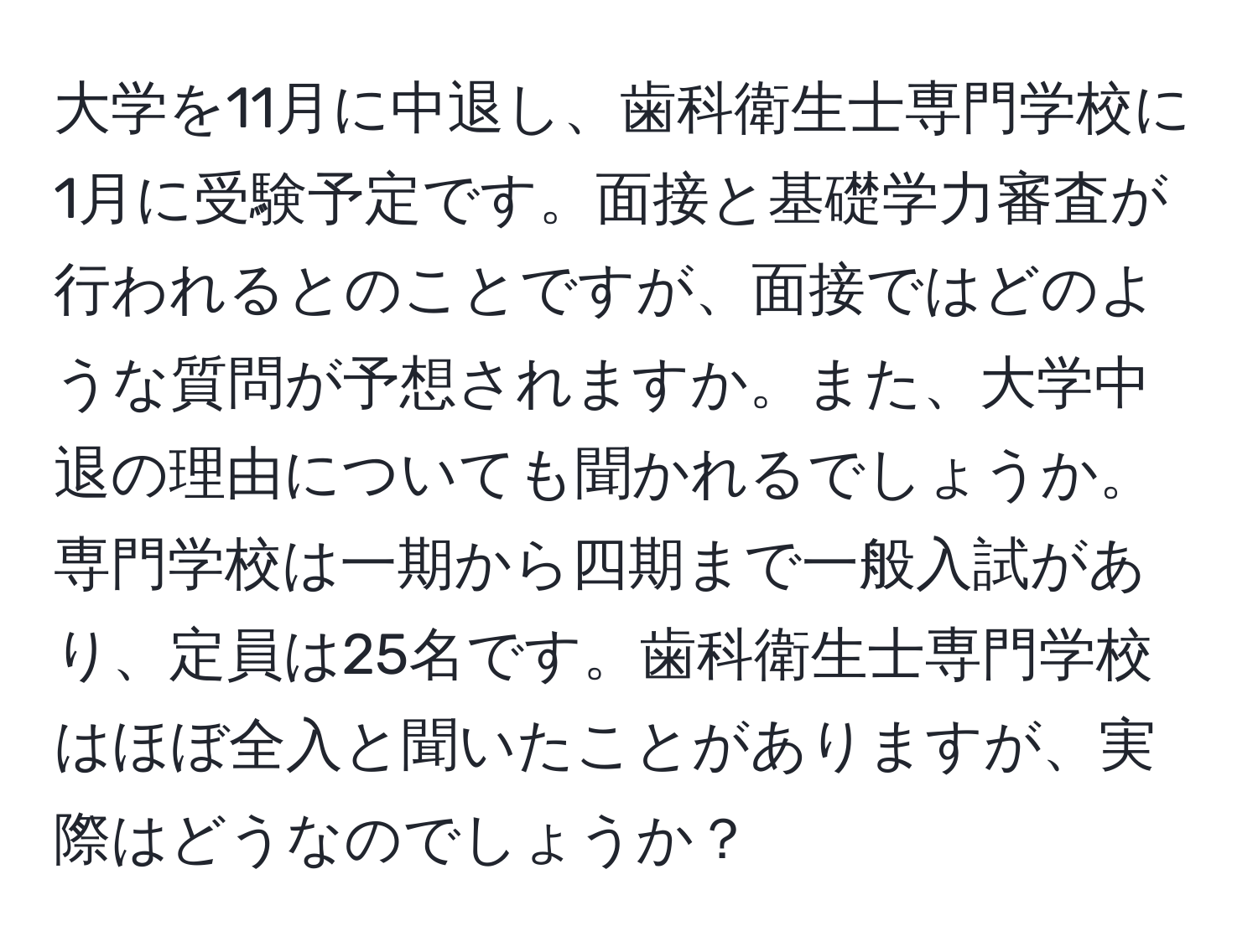 大学を11月に中退し、歯科衛生士専門学校に1月に受験予定です。面接と基礎学力審査が行われるとのことですが、面接ではどのような質問が予想されますか。また、大学中退の理由についても聞かれるでしょうか。専門学校は一期から四期まで一般入試があり、定員は25名です。歯科衛生士専門学校はほぼ全入と聞いたことがありますが、実際はどうなのでしょうか？