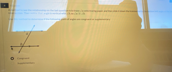 4 0,2p=
A method to see the relationship on the last question is to trace ∠ a onto tracing paper, and then slide it down the transversal to the bottom left angle of the
intersection. Then notice that angle is vertical with ∠ b,so ∠ a≌ ∠ b. 
Use this method to determine if the following pairs of angles are congruent or supplementary:
Congruent
Supplementary