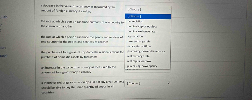 a decrease in the value of a currency as measured by the
amount of foreign currency it can buy [ Choose ]
Lab
[ Choose ]
the rate at which a person can trade currency of one country for depreciation
7 the currency of another nominal capital outflow
nominal exchange rate
the rate at which a person can trade the goods and services of appreciation
one country for the goods and services of another fake exchange rate
ion net capital outflow
the purchase of foreign assets by domestic residents minus the purchasing-power discrepancy
bard) purchase of domestic assets by foreigners real exchange rate
real capital outflow
an increase in the value of a currency as measured by the purchasing-power parity
amount of foreign currency it can buy
a theory of exchange rates whereby a unit of any given currency [ Choose ]
should be able to buy the same quantity of goods in all
countries