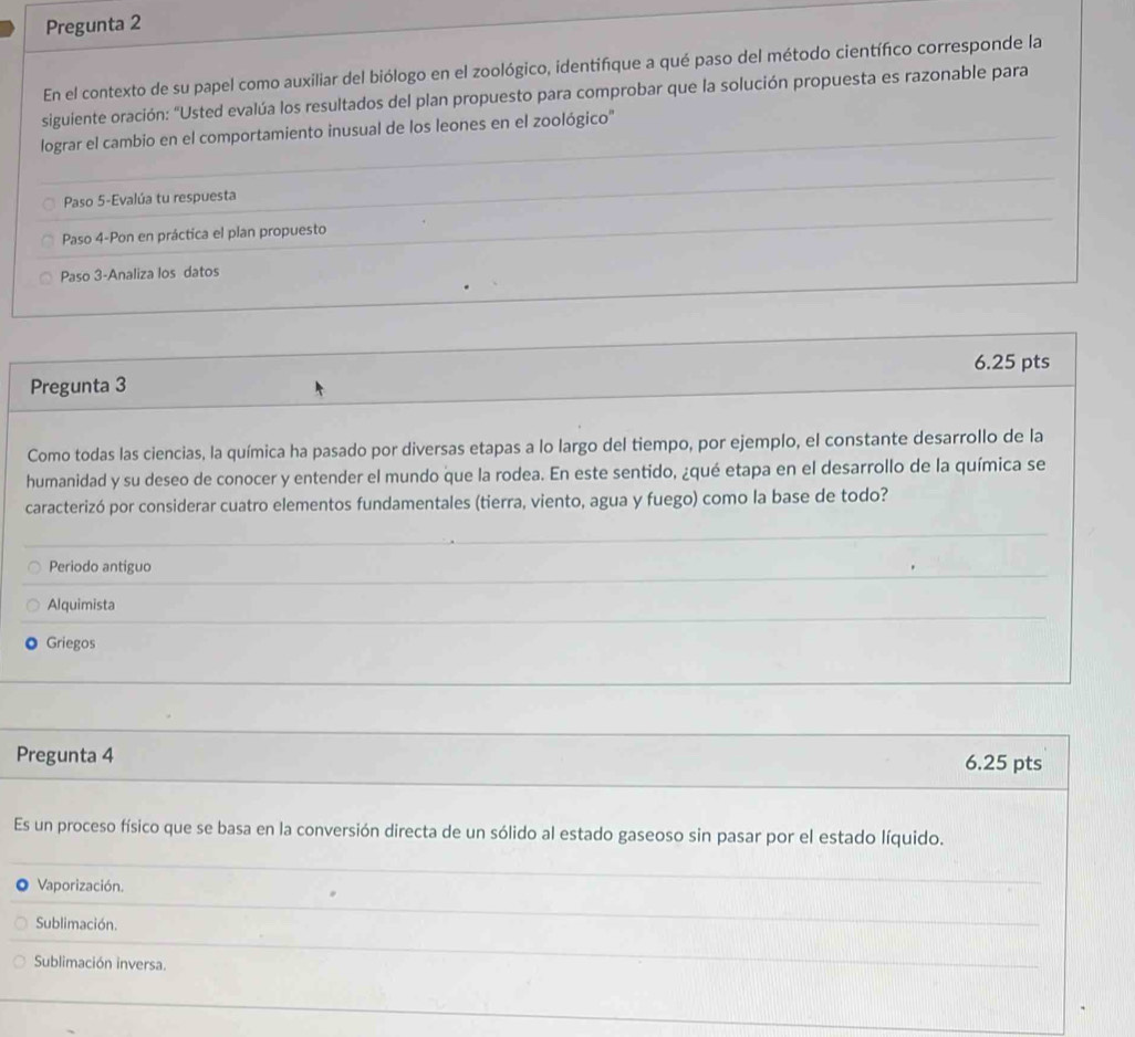 Pregunta 2
En el contexto de su papel como auxiliar del biólogo en el zoológico, identifique a qué paso del método científico corresponde la
siguiente oración: "Usted evalúa los resultados del plan propuesto para comprobar que la solución propuesta es razonable para
lograr el cambio en el comportamiento inusual de los leones en el zoológico''
Paso 5-Evalúa tu respuesta
Paso 4-Pon en práctica el plan propuesto
Paso 3-Analiza los datos
6.25 pts
Pregunta 3
Como todas las ciencias, la química ha pasado por diversas etapas a lo largo del tiempo, por ejemplo, el constante desarrollo de la
humanidad y su deseo de conocer y entender el mundo que la rodea. En este sentido, ¿qué etapa en el desarrollo de la química se
caracterizó por considerar cuatro elementos fundamentales (tierra, viento, agua y fuego) como la base de todo?
Periodo antiguo
Alquimista
Griegos
Pregunta 4 6.25 pts
Es un proceso físico que se basa en la conversión directa de un sólido al estado gaseoso sin pasar por el estado líquido.
Vaporización.
Sublimación.
Sublimación inversa.