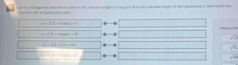 use the Pythagorean theorem to solve for the unknown length of a leg (is or δ) or the unknown length of the hypotenuse c, then match the 
unknown with its appropriate value.
a=2, b=3andc= ? 
DRAG & DR
a=?, b=4andc=6
sqrt(13)
a=7, b=7, c=10
sqrt(51)
a=5, b=8andc=?
sqrt(89)
