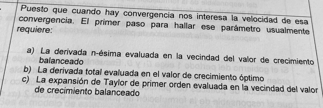 Puesto que cuando hay convergencia nos interesa la velocidad de esa
convergencia. El primer paso para hallar ese parámetro usualmente
requiere:
a) La derivada n -ésima evaluada en la vecindad del valor de crecimiento
balanceado
b) La derivada total evaluada en el valor de crecimiento óptimo
c) La expansión de Taylor de primer orden evaluada en la vecindad del valor
de crecimiento balanceado