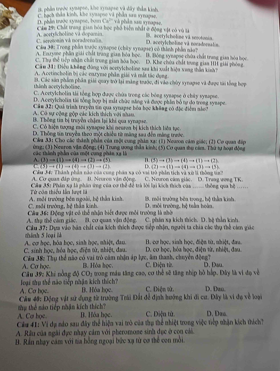 B. phần trước synapse, khe synapse và dây thần kinh.
C. hạch thần kinh, khe synapse và phần sau synapse,
D. phần trước synapse, bơm Ca^(2+) và phần sau synapse.
Câu 29: Chất trung gian hóa học phố biển nhất ở động vật có vủ là
A. acetylcholine và dopamin, B. acetylcholine và serotonin.
C. serotonin và noradrenalin. D. acetylcholine và noradrenalin.
Cầu 30: Trong phần trước synapse (chùy synapse) có thành phần nào?
A. Enzyme phân giải chất trung gian hóa học. ' B. Bóng synapse chứa chất trung gian hóa học.
C. Thụ thể tiếp nhận chất trung gian hóa học. D. Khe chứa chất trung gian HH giải phóng.
Câu 31: Điều không đúng với acetylcholine sau khi xuất hiện xung thần kinh?
A. Acetincholin bị các enzyme phân giải và mất tác dụng.
B. Các sản phẩm phân giải quay trở lại màng trước, đi vào chủy synapse và được tái tổng hợp
thành acetylcholine.
C. Acetylcholin tải tổng hợp được chứa trong các bóng synapse ở chùy synapse.
D. Acetylcholin tái tổng hợp bị mất chức năng và được phân bố tự do trong synape.
Câu 32: Quả trình truyền tỉn qua synapse hóa học không có đặc điểm nào?
A. Có sự cộng gộp các kích thích với nhau.
B. Thông tin bị truyền chậm lại khi qua synapse.
C. Có hiện tượng mỏi synapse khi neuron bị kích thích liên tục.
D. Thông tin truyền theo một chiều từ màng sau đến màng trước.
Câu 33: Cho các thành phần của một cung phân xạ: (1) Neuron cảm giác; (2) Cơ quan đấp
ứng; (3) Neuron vận động; (4) Trung ương thần kinh; (5) Cơ quan thụ cảm. Thử tự hoạt động
các thành phần của một cung phân xạ là
A (3)to (1)to (4)to (2)to (5).
B. (5)to (3)to (4)to (1)to (2).
C.(5)to (1)to (4)to (3)to (2).
D. (2)to (1)to (4)to (3)to (5)
Câu 34: Thành phần nào của cung phản xạ có vai trò phần tích và xử li thông tin?
A. Cơ quan đáp ứng. B. Neuron vận động. C. Neuron cảm giác. D. Trung ương TK.
Câu 35: Phản xạ là phản ứng của cơ thể để trả lời lại kích thích của ..... thông qua hệ ......
Từ côn thiếu lần lượt là
A. môi trường bên ngoài, hệ thần kính.  B. môi trường bên trong, hệ thần kinh.
C. môi trường, hệ thần kinh.  D. môi trường, hệ tuần hoàn,
Câu 36: Động vật có thể nhận biết được môi trường là nhờ
A. thụ thể cảm giác. B. cơ quan vận động. C. phản xạ kích thích. D. hệ thần kinh,
Câu 37: Dựa vào bản chất của kích thích được tiếp nhận, người ta chia các thụ thể cảm giác
thành 5 loại là
A. cơ học, hóa học, sinh học, nhiệt, đau.  B. cơ học, sinh học, điện từ, nhiệt, đau.
C. sinh học, hỏa học, điện từ, nhiệt, đau.  D. cơ học, hóa học, điện từ, nhiệt, đau.
Câu 38: Thụ thể nào có vai trò cảm nhận áp lực, âm thanh, chuyển động?
A. Cơ học. B. Hỏa học. C. Điện từ. D. Dau.
* Câu 39: Khi nồng độ CO_2 trong máu tăng cao, cơ thể sẽ tăng nhịp hô hấp. Đây là vi dụ về
loại thụ thể nào tiếp nhận kích thích?
A. Cơ học. B. Hỏa học.  C. Điện từ. D. Dau.
Câu 40: Động vật sử dụng từ trường Trái Đất để định hướng khi di cư. Đây là vi dụ về loại
thu thể nào tiếp nhận kích thích?
A. Cơ học. B. Hỏa học. C. Diện từ. D. Dau.
Cầu 41: Ví dụ nào sau đây thể hiện vai trò của thụ thể nhiệt trong việc tiếp nhận kích thích?
A. Râu của ngài đực nhạy cảm với pheromone sinh dục ở con cải.
B. Rần nhạy cảm với tia hồng ngoại bức xạ từ cơ thể con mỗi.