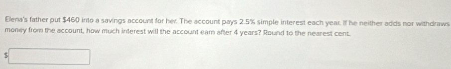 Elena's father put $460 into a savings account for her. The account pays 2.5% simple interest each year. If he neither adds nor withdraws 
money from the account, how much interest will the account earn after 4 years? Round to the nearest cent 
□