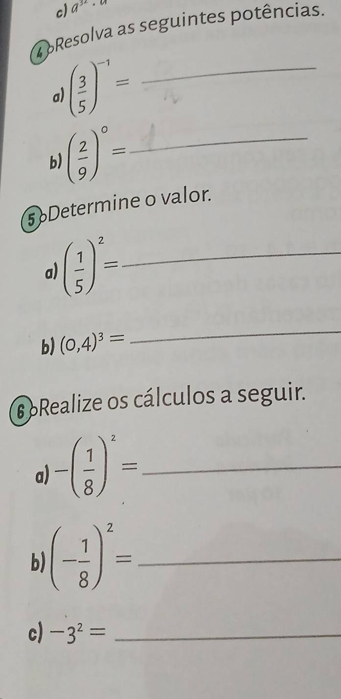 a^(32)
4 pResolva as seguintes potências. 
a ( 3/5 )^-1= _ 
b) ( 2/9 )^circ = _ 
5 Determine o valor. 
a) ( 1/5 )^2= _ 
b) (0,4)^3=
_ 
6 Realize os cálculos a seguir. 
a) -( 1/8 )^2= _ 
b (- 1/8 )^2= _ 
c) -3^2= _