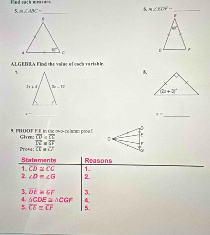 Find each measure.
5. m∠ ABC= _
6. m∠ EDF= _
ALGEBRA Find the value of each variable.
7.
8.
x= _
x= _
9. PROOF Fill in the two-column proof.
Given: overline CD≌ overline CG
overline DE≌ overline GF
Prove: overline CE≌ overline CF
Statements Reasons
1. overline CD≌ overline CG 1.
2. ∠ D≌ ∠ G 2.
3. overline DE≌ overline GF 3.
4. △ CDE≌ △ CGF 4.
5. overline CE≌ overline CF 5.