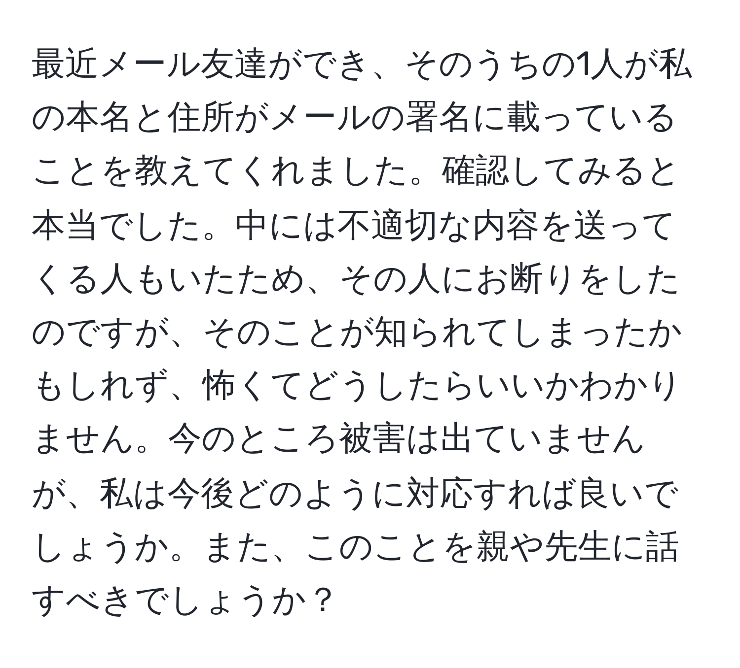 最近メール友達ができ、そのうちの1人が私の本名と住所がメールの署名に載っていることを教えてくれました。確認してみると本当でした。中には不適切な内容を送ってくる人もいたため、その人にお断りをしたのですが、そのことが知られてしまったかもしれず、怖くてどうしたらいいかわかりません。今のところ被害は出ていませんが、私は今後どのように対応すれば良いでしょうか。また、このことを親や先生に話すべきでしょうか？