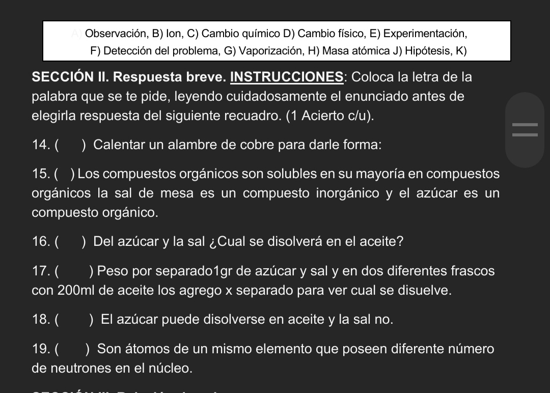 Observación, B) Ion, C) Cambio químico D) Cambio físico, E) Experimentación,
F) Detección del problema, G) Vaporización, H) Masa atómica J) Hipótesis, K)
SECCIÓN II. Respuesta breve. INSTRUCCIONES: Coloca la letra de la
palabra que se te pide, leyendo cuidadosamente el enunciado antes de
elegirla respuesta del siguiente recuadro. (1 Acierto c/u).
14. ( ) Calentar un alambre de cobre para darle forma:
15. ( I ) Los compuestos orgánicos son solubles en su mayoría en compuestos
orgánicos la sal de mesa es un compuesto inorgánico y el azúcar es un
compuesto orgánico.
16. ( I ) Del azúcar y la sal ¿Cual se disolverá en el aceite?
17. ( ) Peso por separado1gr de azúcar y sal y en dos diferentes frascos
con 200ml de aceite los agrego x separado para ver cual se disuelve.
18. ( ) El azúcar puede disolverse en aceite y la sal no.
19. ( ) Son átomos de un mismo elemento que poseen diferente número
de neutrones en el núcleo.