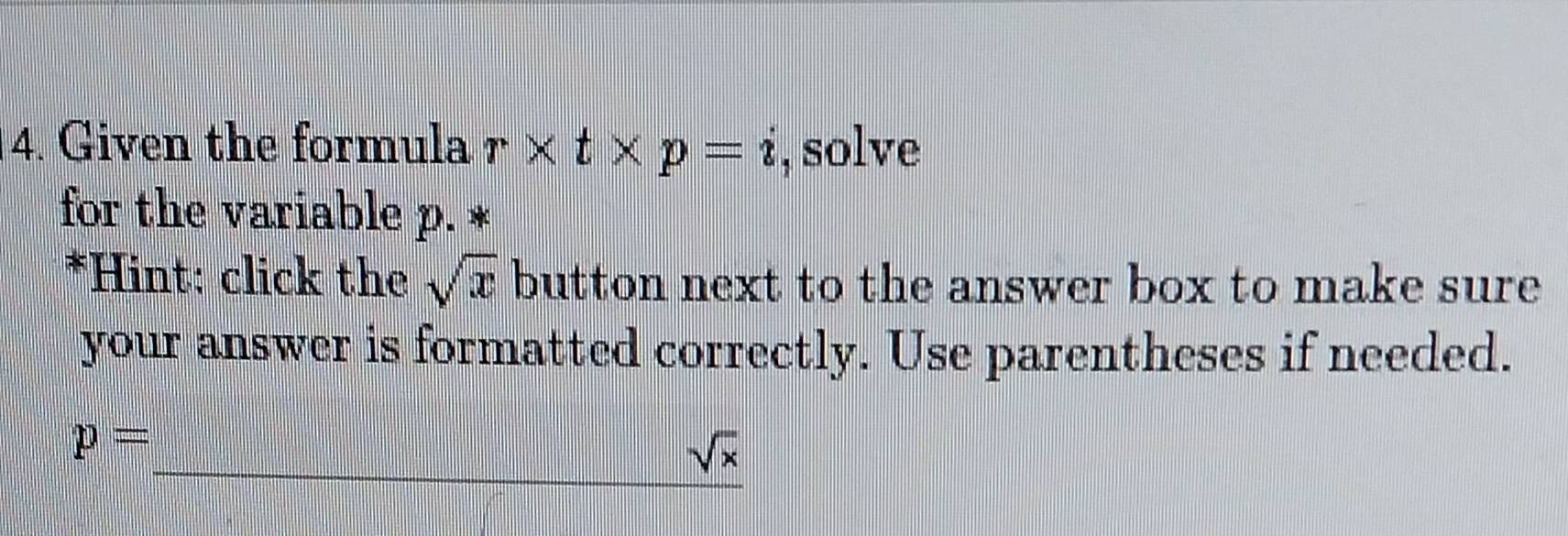 Given the formula r* t* p=i , solve 
for the variable p. * 
*Hint: click the sqrt(x) button next to the answer box to make sure 
your answer is formatted correctly. Use parentheses if needed.
p=
sqrt(x)