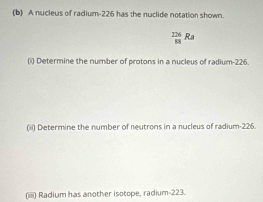 A nucleus of radium- 226 has the nuclide notation shown.
_(88)^(226)Ra
(i) Determine the number of protons in a nucleus of radium-226. 
(ii) Determine the number of neutrons in a nucleus of radium-226. 
(iii) Radium has another isotope, radium- 223.