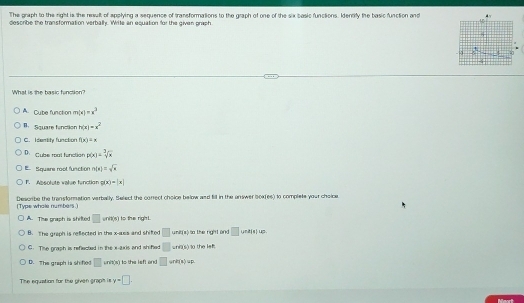 The graph to the right is the result of applying a sequence of transformations to the graph of one of the six basic functions. Identify the basic function and
describe the transformation verbally. Wite an equation for the given prash
What is the basic function?
A. Cube function m(x)=x^3
B. Square finction h(x)=x^2
C. Identity function f(x)=x
D. Cubse roal function p(x)=sqrt[3](x)
Square root function n(x)=sqrt(x)
F. Absolute value function g(x)=|x|
(Type whole numbers.) Describe the transformation verbally, felect the correct choice below and fill in the answer soafes) to complete your chaine
A The soash in stifed □ init(s) I to the righ t.
B. The greph is reflected in the x -ass and shifted □ und(x) so the right and □ |n||uc
C. Tise graph is reflected in the x-axis and shihed □ was) o the le
D. The graph is sh fed □ unit(s) to the left and □ init(u)up
The equation for the given graph is y=□.