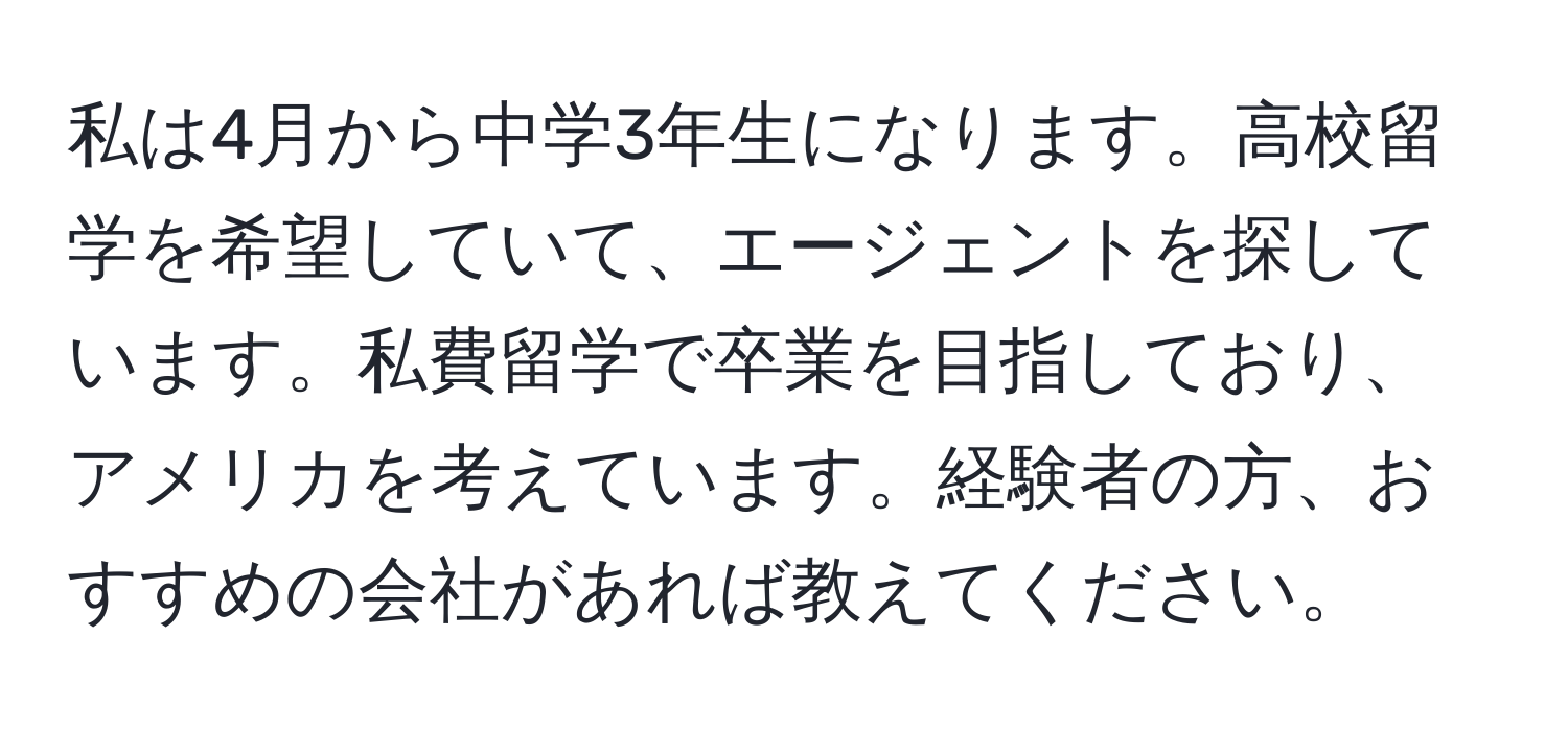 私は4月から中学3年生になります。高校留学を希望していて、エージェントを探しています。私費留学で卒業を目指しており、アメリカを考えています。経験者の方、おすすめの会社があれば教えてください。