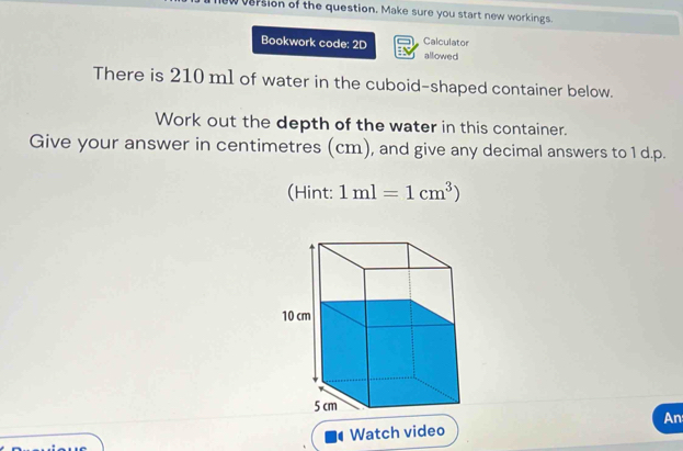 vasion of the question. Make sure you start new workings. 
Calculator 
Bookwork code: 2D allowed 
There is 210 m1 of water in the cuboid-shaped container below. 
Work out the depth of the water in this container. 
Give your answer in centimetres (cm), and give any decimal answers to 1 d.p. 
(Hint: 1ml=1cm^3)
An 
Watch video