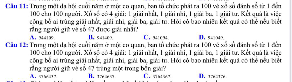 Trong một dạ hội cuối năm ở một cơ quan, ban tổ chức phát ra 100 vé xổ số đánh số từ 1 đến
100 cho 100 người. Xổ số có 4 giải: 1 giải nhất, 1 giải nhì, 1 giải ba, 1 giải tư. Kết quả là việc
công bố ai trúng giải nhất, giải nhì, giải ba, giải tư. Hỏi có bao nhiêu kết quả có thể nếu biết
rằng người giữ vé số 47 được giải nhất?
A. 944109. B. 941409. C. 941094. D. 941049.
Câu 12: Trong một dạ hội cuối năm ở một cơ quan, ban tổ chức phát ra 100 vé xổ số đánh số từ 1 đến
100 cho 100 người. Xổ số có 4 giải: 1 giải nhất, 1 giải nhì, 1 giải ba, 1 giải tư. Kết quả là việc
công bố ai trúng giải nhất, giải nhì, giải ba, giải tư. Hỏi có bao nhiêu kết quả có thể nếu biết
rằng người giữ vé số 47 trúng một trong bốn giải?
A. 3766437. B. 3764637. C. 3764367. D. 3764376.