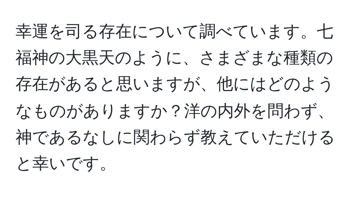 幸運を司る存在について調べています。七福神の大黒天のように、さまざまな種類の存在があると思いますが、他にはどのようなものがありますか？洋の内外を問わず、神であるなしに関わらず教えていただけると幸いです。