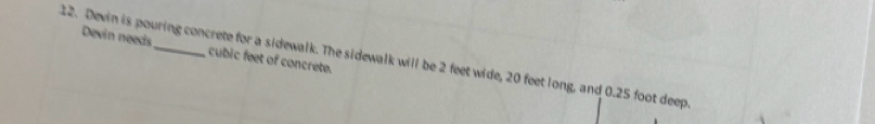 Devin needs cubic feet of concrete. 
12. Devin is pouring concrete for a sidewalk. The sidewalk will be 2 feet wide, 20 feet long, and 0.25 foot deep