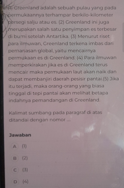 (1) Greenland adalah sebuah pulau yang pada
permukaannya terhampar berkilo-kilometer
persegi salju atau es. (2) Greenland ini juga
merupakan salah satu penyimpan es terbesar
di bumi setelah Antartika. (3) Menurut riset
para ilmuwan, Greenland terkena imbas dari
pemanasan global, yaitu mencairnya
permukaan es di Greenland. (4) Para ilmuwan
memperkirakan jika es di Greenland terus
mencair maka permukaan laut akan naik dan
dapat membanjiri daerah pesisir pantai.(5) Jika
itu terjadi, maka orang-orang yang biasa
tinggal di tepi pantai akan melihat betapa
indahnya pemandangan di Greenland.
Kalimat sumbang pada paragraf di atas
ditandai dengan nomor ....
Jawaban
A (1)
B (2)
C (3)
D (4)