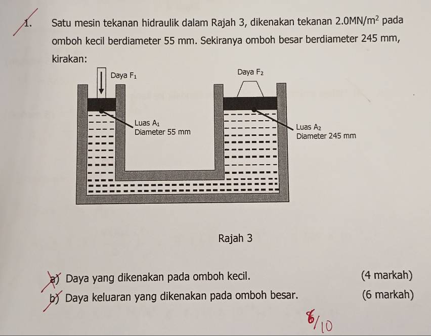 Satu mesin tekanan hidraulik dalam Rajah 3, dikenakan tekanan 2.0MN/m^2 pada
omboh kecil berdiameter 55 mm. Sekiranya omboh besar berdiameter 245 mm,
kirakan:
Rajah 3
a) Daya yang dikenakan pada omboh kecil. (4 markah)
b) Daya keluaran yang dikenakan pada omboh besar. (6 markah)