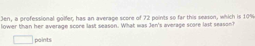 Jen, a professional golfer, has an average score of 72 points so far this season, which is 10%
lower than her average score last season. What was Jen's average score last season? 
□ points