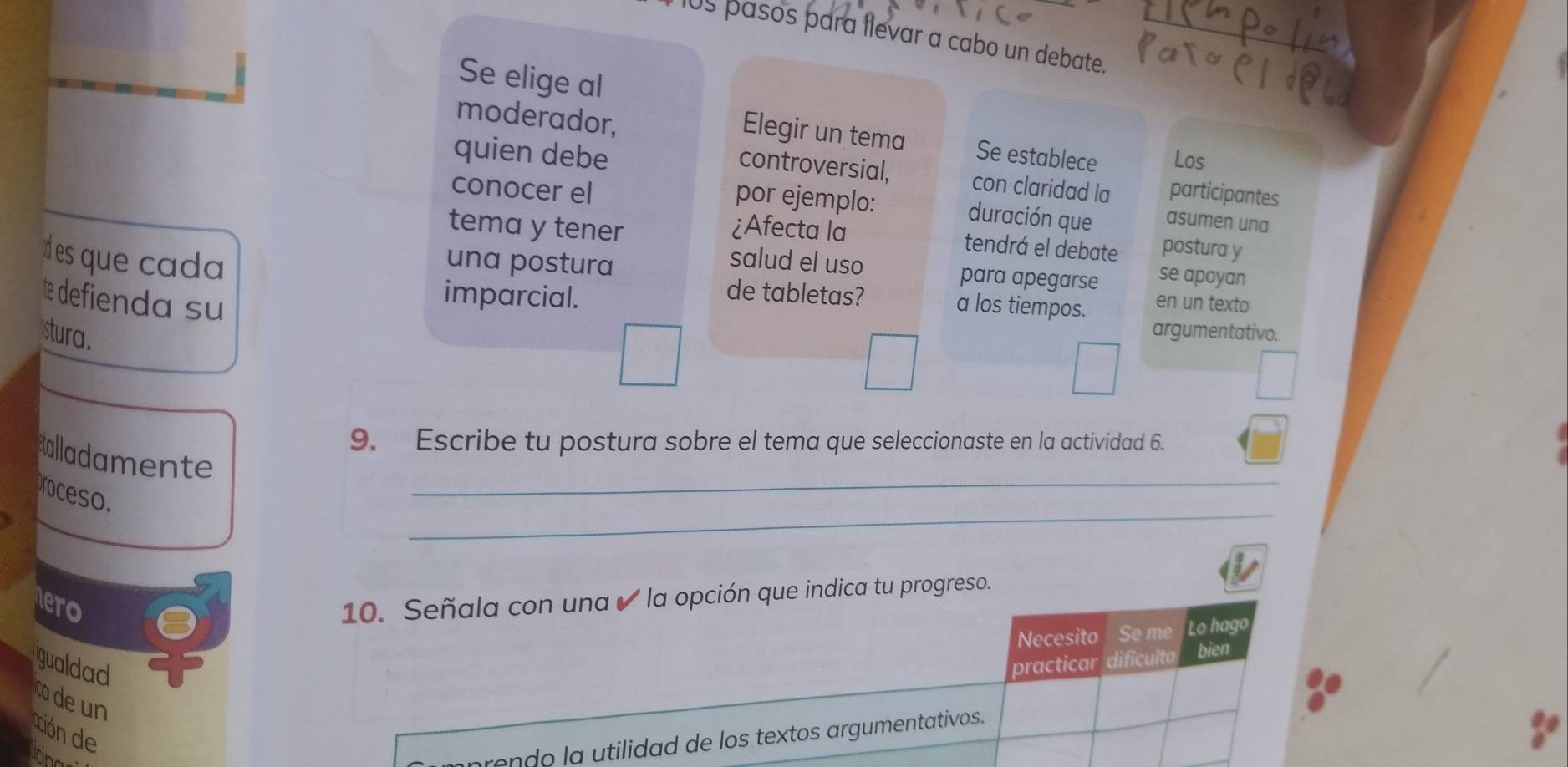 pasos para llevar a cabo un debate. 
Se elige al 
moderador, 
Elegir un tema Se establece Los 
controversial, con claridad la 
quien debe asumen una 
conocer el participantes 
por ejemplo: duración que 
tema y tener ¿Afecta la 
tendrá el debate postura y 
Id es que cada 
una postura 
salud el uso para apegarse se apoyan 
e deffienda su en un texto 
de tabletas? a los tiempos. 
imparcial. argumentativo. 
stura. 
9. Escribe tu postura sobre el tema que seleccionaste en la actividad 6. 
_ 
salladamente 
_ 
proceso. 
hero 
10. Señala con una ✔ la opción que indica tu progreso. 
Necesito Se me Lo hago 
gualdad practicar dificulta bien 
cade un 
cción de 
ing 
rondo la utilidad de los textos argumentativos.