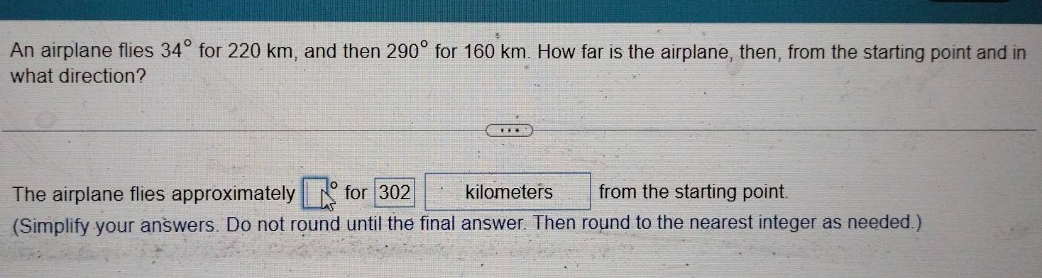 An airplane flies 34° for 220 km, and then 290° for 160 km. How far is the airplane, then, from the starting point and in 
what direction? 
The airplane flies approximately for 302 kilometers from the starting point. 
(Simplify your answers. Do not round until the final answer. Then round to the nearest integer as needed.)