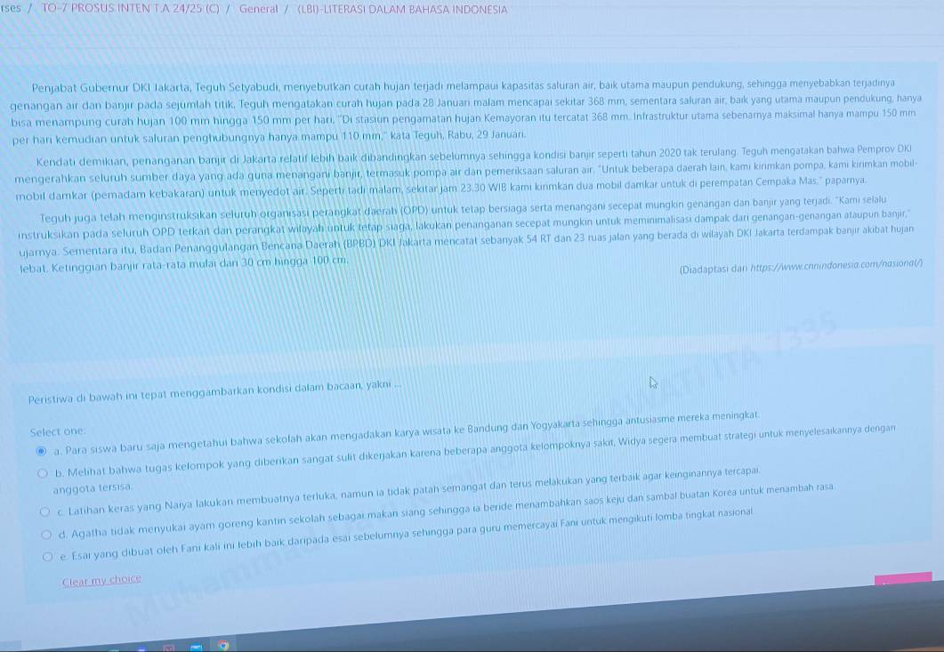 rses / TO-7 PROSUS INTEN T.A 24/25 (C) / General /(LBI) -LITERASI DALAM BAHASA INDONESIA
Penjabat Gubernur DKI Jakarta, Teguh Setyabudi, menyebutkan curah hujan terjadi melampaui kapasitas saluran air, baik utama maupun pendukung, sehingga menyebabkan terjadinya
genangan air dan banjir pada sejumlah titik. Teguh mengatakan curah hujan pada 28 Januari malam mencapai sekitar 368 mm, sementara saluran air, baík yang utama maupun pendukung, hanya
bisa menampung curah hujan 100 mm hingga 150 mm per hari, ''Di stasiun pengamatan hujan Kemayoran itu tercatat 368 mm. Infrastruktur utama sebenamya maksimal hanya mampu 150 mm
per har kemudian untuk saluran penghubungnya hanya mampu 110 mm,'' kata Teguh, Rabu, 29 Januar.
Kendati demikian, penanganan banjir di Jakarta relatif lebih baik dibandingkan sebelumnya sehingga kondisi banjir seperti tahun 2020 tak terulang. Teguh mengatakan bahwa Pemprov DK
mengerahkan seluruh sumber daya yang ada guna menangani banjir, termasuk pompa air dan pemeriksaan saluran air. "Untuk beberapa daerah lain, kami kirimkan pompa, kami kirimkan mobil-
mobil damkar (pemadam kebakaran) untuk menyedot air. Seperti tadi malam, sekitar jam 23.30 WIB kamı kınmkan dua mobil damkar untuk di perempatan Cempaka Mas.'' paparnya
Teguh juga telah menginstruksikan seluruh organisasi perangkat daerah (OPD) untuk tetap bersiaga serta menangani secepat mungkin genangan dan banjir yang terjadi. 'Kami selalu
instruksikan pada seluruh OPD terkait dan perangkat wilayah untuk tetap siaga, lakukan penanganan secepat mungkin untuk meminimalisasi dampak darı genangan-genangan ataupun banjir,'
ujarnya. Sementara itu, Badan Penanggulangan Bencana Daerah (BPBD) DKI Jakarta mencatat sebanyak 54 RT dan 23 ruas jalan yang berada di wilayah DKI Jakarta terdampak banjir akibat hujan
lebat. Ketinggian banjir rata-rata mulai dan 30 cm hingga 100 cm.
(Diadaptasi dan https://www.cnnindonesio.com/nasiond(/)
Peristiwa di bawah ini tepat menggambarkan kondisi dalam bacaan, yakni ...
Select one:
a. Para siswa baru saja mengetahui bahwa sekolah akan mengadakan karya wisata ke Bandung dan Yogyakarta sehingga antusiasme mereka meningkat
b. Melihat bahwa tugas kelompok yang diberikan sangat sulit dikeŋjakan karena beberapa anggota kelompoknya sakıt, Widya segera membuat strategi untuk menyelesaikannya dengan
anggota tersisa.
c. Latihan keras yang Naiya lakukan membuatnya terluka, namun ia tidak patah semangat dan terus melakukan yang terbaik agar keinginannya tercapai.
d. Agatha tidak menyukai ayam goreng kantin sekolah sebagai makan siang sehingga ia beride menambahkan saos keju dan sambal buatan Korea untuk menambah rasa
e. Esai yang dibuat oleh Fani kali ini lebih baik daripada esai sebelumnya sehingga para guru memercayai Fani untuk mengikuti lomba tingkat nasional
Clear my choice