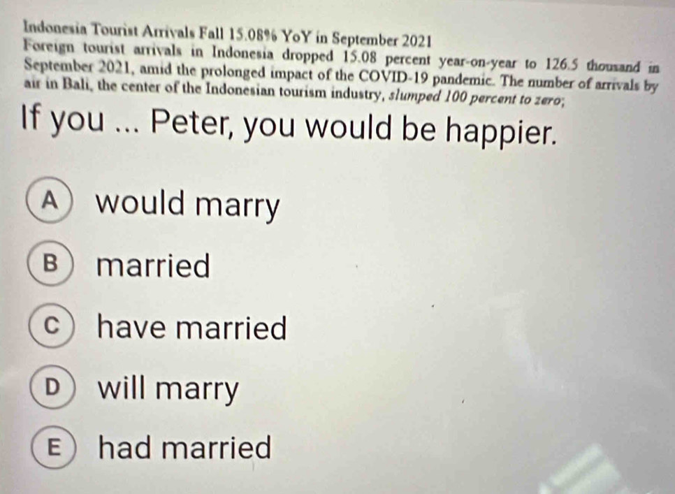 Indonesia Tourist Arrivals Fall 15.08% YoY in September 2021
Foreign tourist arrivals in Indonesia dropped 15.08 percent year-on-year to 126.5 thousand in
September 2021, amid the prolonged impact of the COVID-19 pandemic. The number of arrivals by
air in Bali, the center of the Indonesian tourism industry, slumped 100 percent to zero,
If you ... Peter, you would be happier.
Awould marry
Bmarried
c have married
D will marry
Ehad married