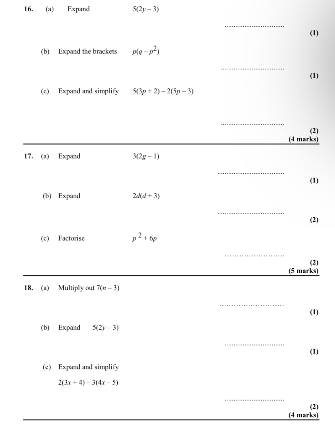 Expand 5(2y-3)
_ 
(1) 
(b) Expand the brackets p(q-p^2)
_ 
(1) 
(c) Expand and simplify 5(3p+2)-2(5p-3)
_ 
(2) 
(4 marks) 
17. (a) Expand 3(2g-1)
_ 
(1) 
(b) Expand 2d(d+3)
_ 
(2) 
(c) Factorise p^2+6p
_ 
(2) 
(5 marks) 
18. (a) Multiply out 7(n-3)
_ 
(1) 
(b) Expand 5(2y-3)
_ 
(1) 
(c) Expand and simplify
2(3x+4)-3(4x-5)
_ 
(2) 
(4 marks)