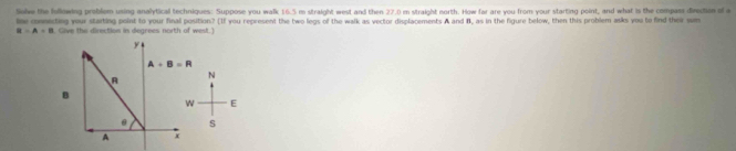 Selve the following problom using analytical techniques: Suppose you walk 16.5 m straight west and then 27.0 m straight north. How far are you from your starting point, and what is the compass dieection of a 
le connisting your starting point to your final position? (If you represent the two legs of the walk as vector displacements A and B, as in the figure below, then this problem asks you to find their we
R=A+B ( Give the direction in degrees north of west.) 
y
A+B=R
N 
A 
B 
w E 
@ s 
A +