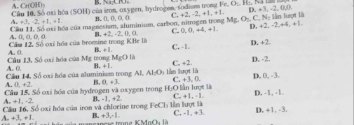 A. Cr(OH) B. Na CO
Câu 10. Số oxi hóa (SOH) của iron, oxygen, hydrogen, sodium trong Fe, O₂, H₂, Na lan n
A. +3, -2, +1, +1. B. (, 0, O,(. C. +2, -2, +1, +1. D. +3. -2, 0, 0.
A. 0, 0, 0, 0. Câu 11. Số oxỉ hóa của magnesium, aluminium, carbon, nitrogen trong Mg, O₂, C, N₂ lần lượt là
B. +2, -2, 0, 0. C. 0, 0, +4, +1. D. +2, -2, +4, +1.
Câu 12. Số oxi hóa của bromine trong KBr là
A. 0. B. +1. C. -1. D. +2.
Câu 13, Số oxi hóa của Mg trong MgO là
A. 0. B. +1. C, +2. D. -2.
Câu 14. Số oxi hóa của aluminium trong Al, AI_2O ln lượt là
A. 0, +2. B. 0, +3. C. +3. 0. D. 0, -3.
Câu 15. Số oxi hóa của hydrogen và oxygen trong H_2O 0 lần lượt là
A. +1, -2. B. -1. +2 C. +1, -1. D. -1, -1.
Câu 16. Số oxi hóa của iron và chlorine trong FeCl₃ lần lượt là
A. +3, +1 anganese trong K MnOà là B. +3, -1. C. -1, +3. D. +1, -3.