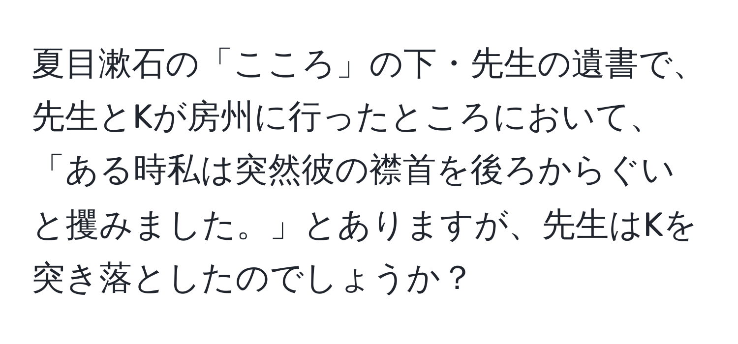 夏目漱石の「こころ」の下・先生の遺書で、先生とKが房州に行ったところにおいて、「ある時私は突然彼の襟首を後ろからぐいと攫みました。」とありますが、先生はKを突き落としたのでしょうか？