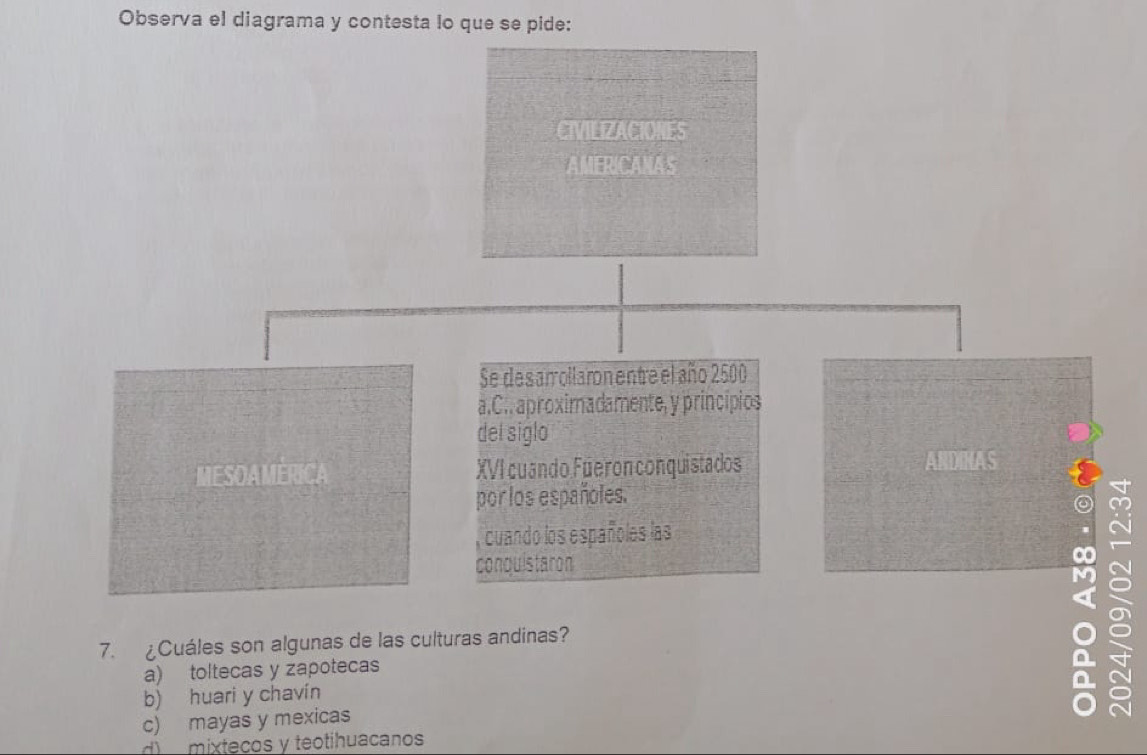 Observa el diagrama y contesta lo que se pide:
CIVILIZACIONES
AMERICANAS
Se desamollaron entre el año 2500
a.C.. aproximadamente, y principios
del siglo
MESOAMERICA XVI cuando Fueron conquistados ANDINAS
porlos españoles.
cuando los españoles las
conquistaron
7. ¿Cuáles son algunas de las culturas andinas?
a) toltecas y zapotecas
b) huari y chavín
c) mayas y mexicas
d) mixtecos y teotihuacanos